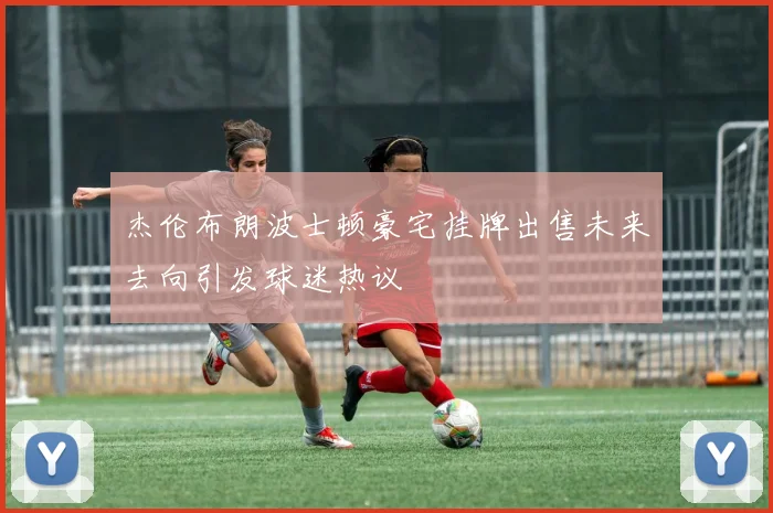 杰伦布朗波士顿豪宅挂牌出售未来去向引发球迷热议
