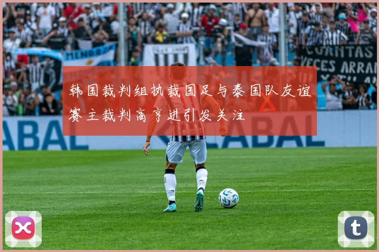 韩国裁判组执裁国足与泰国队友谊赛主裁判高亨进引发关注