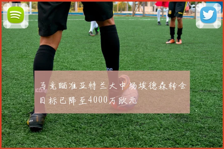 马竞瞄准亚特兰大中场埃德森转会目标已降至4000万欧元