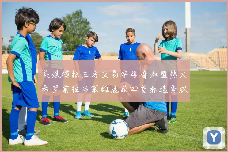 美媒模拟三方交易字母哥加盟热火希罗前往活塞雄鹿获四首轮选秀权与两次互换权