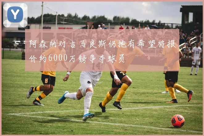 阿森纳对吉马良斯仍抱有希望将报价约6000万镑争夺球员