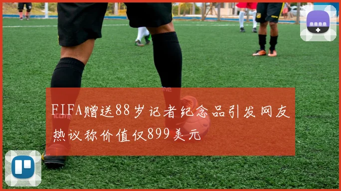 FIFA赠送88岁记者纪念品引发网友热议称价值仅899美元