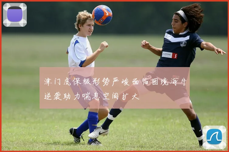 津门虎保级形势严峻面临困境海牛逆袭助力喘息空间扩大