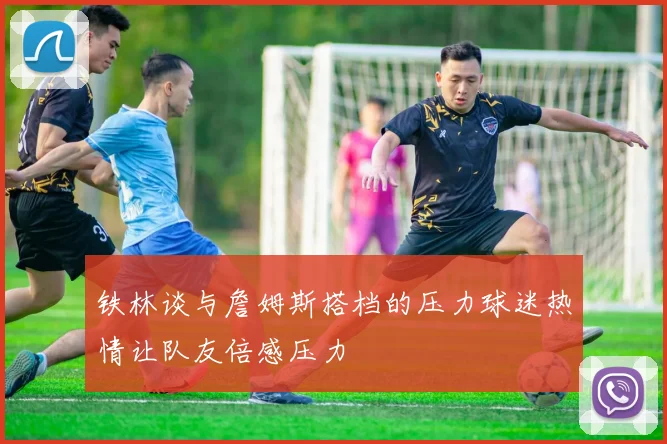 铁林谈与詹姆斯搭档的压力球迷热情让队友倍感压力