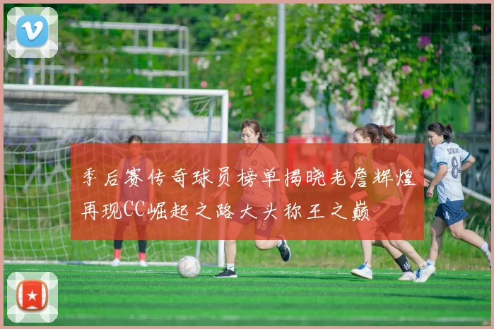 季后赛传奇球员榜单揭晓老詹辉煌再现CC崛起之路大头称王之巅