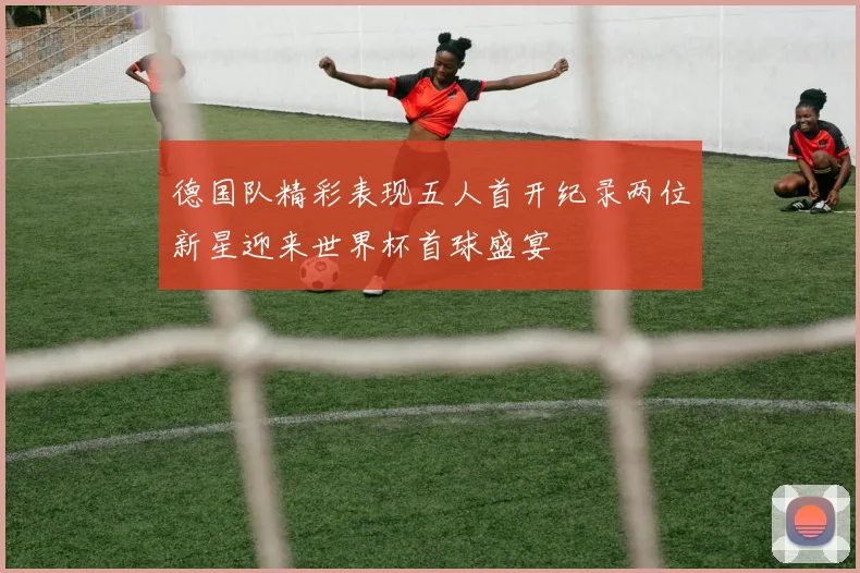 德国队精彩表现五人首开纪录两位新星迎来世界杯首球盛宴