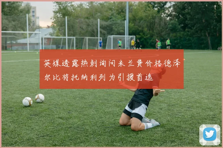 英媒透露热刺询问米兰费价格德泽尔比将托纳利列为引援首选