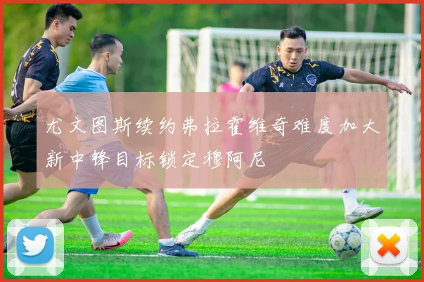 尤文图斯续约弗拉霍维奇难度加大新中锋目标锁定穆阿尼