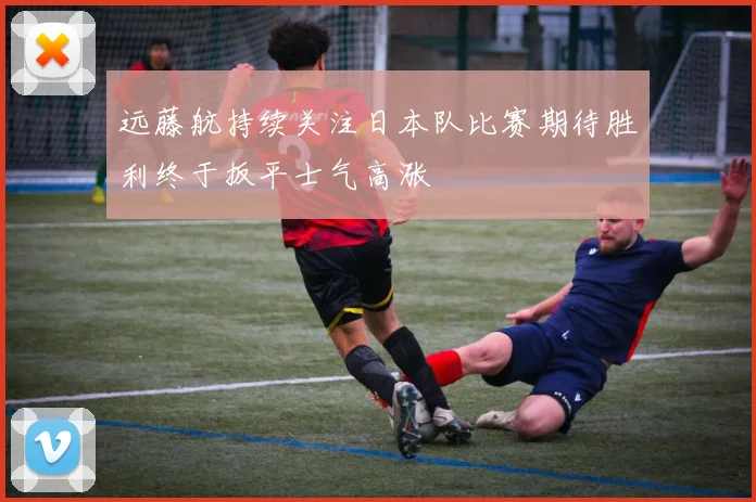 远藤航持续关注日本队比赛期待胜利终于扳平士气高涨