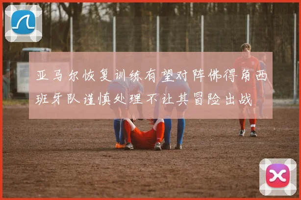 亚马尔恢复训练有望对阵佛得角西班牙队谨慎处理不让其冒险出战