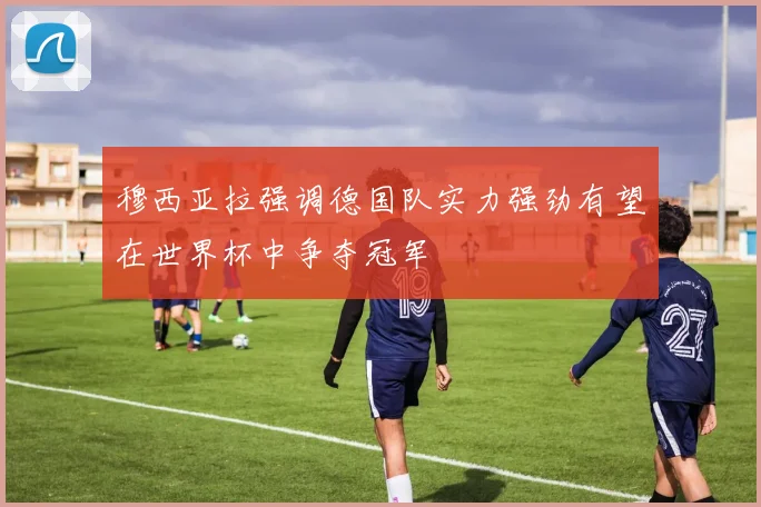 穆西亚拉强调德国队实力强劲有望在世界杯中争夺冠军
