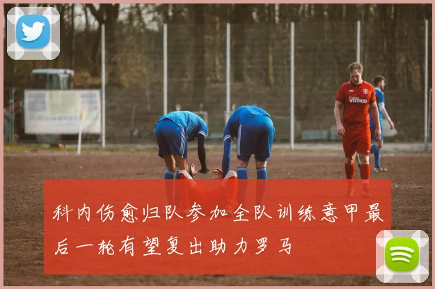 科内伤愈归队参加全队训练意甲最后一轮有望复出助力罗马