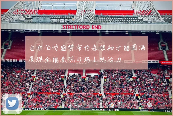 吉尔伯特盛赞布伦森领袖才能圆满展现全能表现与场上统治力