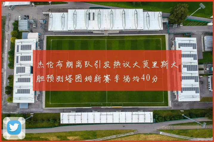 杰伦布朗离队引发热议大莫里斯大胆预测塔图姆新赛季场均40分