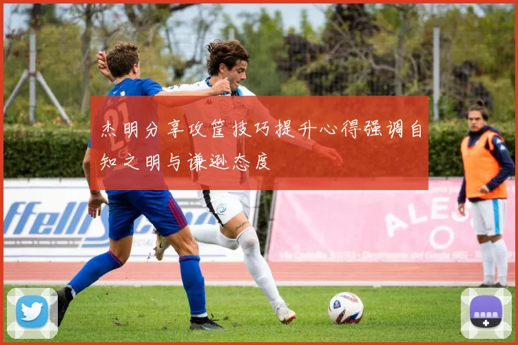 杰明分享攻筐技巧提升心得强调自知之明与谦逊态度