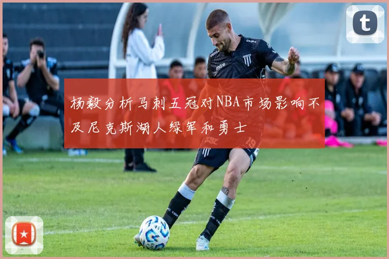 杨毅分析马刺五冠对NBA市场影响不及尼克斯湖人绿军和勇士