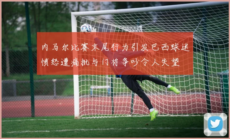 内马尔比赛末尾行为引发巴西球迷愤怒遭痛批与门将争吵令人失望