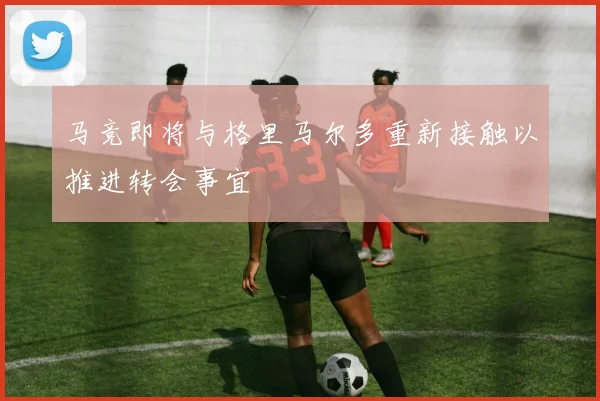 马竞即将与格里马尔多重新接触以推进转会事宜