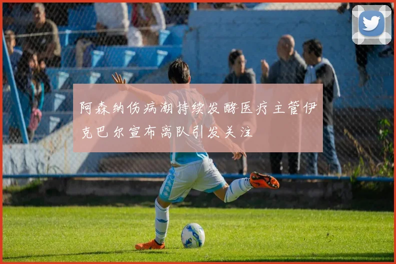 阿森纳伤病潮持续发酵医疗主管伊克巴尔宣布离队引发关注