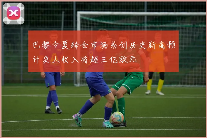 巴黎今夏转会市场或创历史新高预计卖人收入将超三亿欧元