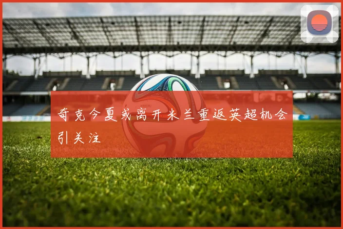 奇克今夏或离开米兰重返英超机会引关注