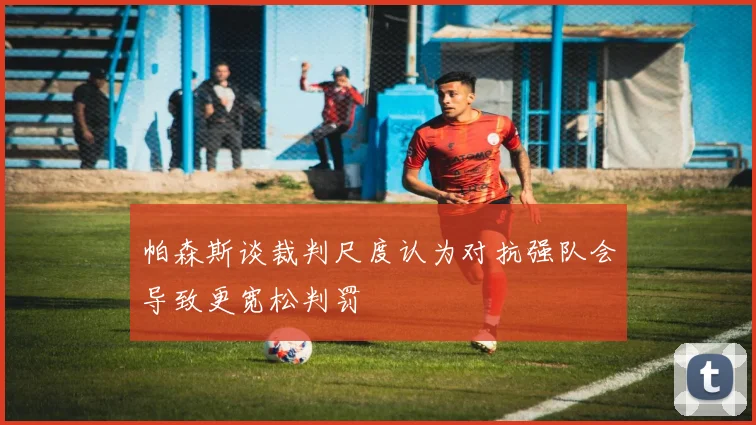 帕森斯谈裁判尺度认为对抗强队会导致更宽松判罚