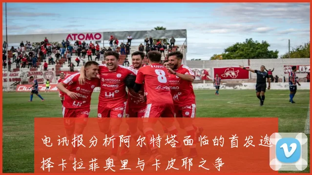 电讯报分析阿尔特塔面临的首发选择卡拉菲奥里与卡皮耶之争